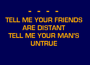 TELL ME YOUR FRIENDS
ARE DISTANT
TELL ME YOUR MAN'S
UNTRUE