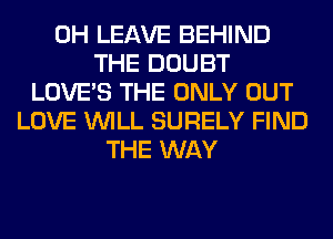 0H LEAVE BEHIND
THE DOUBT
LOVE'S THE ONLY OUT
LOVE WILL SURELY FIND
THE WAY