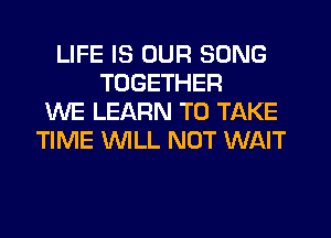 LIFE IS OUR SONG
TOGETHER
WE LEARN TO TAKE
TIME 'WILL NOT WAIT
