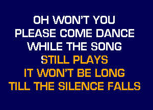 0H WON'T YOU
PLEASE COME DANCE
WHILE THE SONG
STILL PLAYS
IT WON'T BE LONG
TILL THE SILENCE FALLS