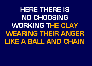 HERE THERE IS
NO CHOOSING
WORKING THE CLAY
WEARING THEIR ANGER
LIKE A BALL AND CHAIN