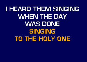 I HEARD THEM SINGING
WHEN THE DAY
WAS DONE
SINGING
TO THE HOLY ONE