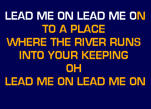 LEAD ME ON LEAD ME ON
TO A PLACE
WHERE THE RIVER RUNS
INTO YOUR KEEPING
0H
LEAD ME ON LEAD ME ON