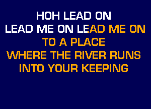 HOH LEAD 0N
LEAD ME ON LEAD ME ON
TO A PLACE
WHERE THE RIVER RUNS
INTO YOUR KEEPING