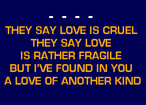 THEY SAY LOVE IS CRUEL
THEY SAY LOVE
IS RATHER FRAGILE
BUT I'VE FOUND IN YOU
A LOVE OF ANOTHER KIND