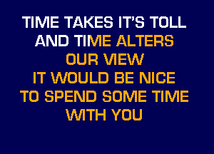 TIME TAKES ITS TOLL
AND TIME ALTERS
OUR VIEW
IT WOULD BE NICE
TO SPEND SOME TIME
WITH YOU