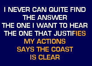 I NEVER CAN QUITE FIND
THE ANSWER
THE ONE I WANT TO HEAR
THE ONE THAT JUSTIFIES
MY ACTIONS
SAYS THE COAST
IS CLEAR
