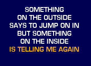 SOMETHING
ON THE OUTSIDE
SAYS T0 JUMP ON IN
BUT SOMETHING
ON THE INSIDE
IS TELLING ME AGAIN