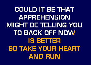 COULD IT BE THAT
APPREHENSION
MIGHT BE TELLING YOU
TO BACK OFF NOW
IS BETTER
SO TAKE YOUR HEART
AND RUN
