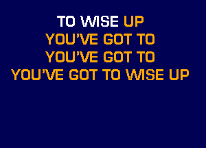 T0 WISE UP
YOU'VE GOT TO
YOU'VE GOT TO

YOU'VE GOT TO WISE UP