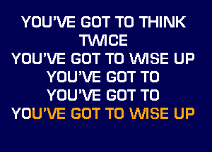 YOU'VE GOT TO THINK
TWICE
YOU'VE GOT TO WISE UP
YOU'VE GOT TO
YOU'VE GOT TO
YOU'VE GOT TO WISE UP