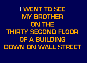 I WENT TO SEE
MY BROTHER
ON THE
THIRTY SECOND FLOOR
OF A BUILDING
DOWN ON WALL STREET