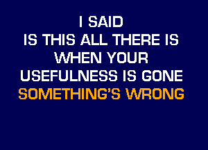 I SAID
IS THIS ALL THERE IS
WHEN YOUR
USEFULNESS IS GONE
SOMETHING'S WRONG