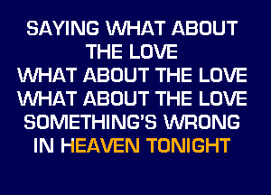 SAYING WHAT ABOUT
THE LOVE
WHAT ABOUT THE LOVE
WHAT ABOUT THE LOVE
SOMETHING'S WRONG
IN HEAVEN TONIGHT