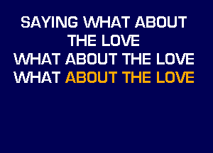 SAYING WHAT ABOUT
THE LOVE
WHAT ABOUT THE LOVE
WHAT ABOUT THE LOVE