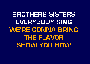 BROTHERS SISTERS
EVERYBODY SING
WE'RE GONNA BRING
THE FLAVOR
SHOW YOU HOW