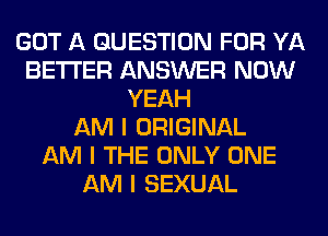 GOT A QUESTION FOR YA
BETTER ANSWER NOW
YEAH
AM I ORIGINAL
AM I THE ONLY ONE
AM I SEXUAL