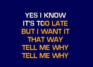 YES I KNOW
ITS TOO LATE
BUT I WANT IT

THAT WAY
TELL ME WHY
TELL ME WHY