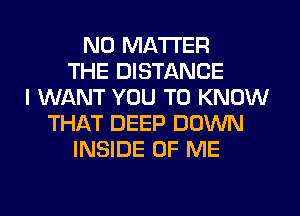 NO MATTER
THE DISTANCE
I WANT YOU TO KNOW
THAT DEEP DOWN
INSIDE OF ME