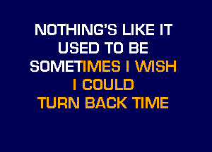 NOTHING'S LIKE IT
USED TO BE
SOMETIMES I WISH
I COULD
TURN BACK TIME