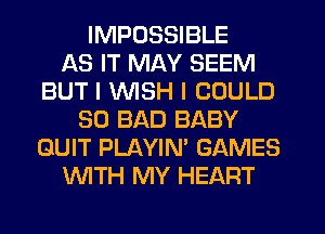 IMPOSSIBLE
AS IT MAY SEEM
BUT I INISH I COULD
SO BAD BABY
QUIT PLAYIN' GAMES
WTH MY HEART