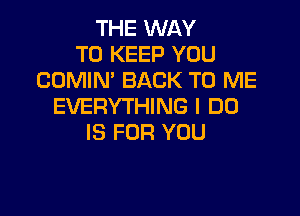 THE WAY
TO KEEP YOU
CUMIN' BACK TO ME
EVERYTHING I DO

IS FOR YOU