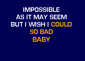 IMPOSSIBLE
AS IT MAY SEEM
BUTIVWSHICOULD

SO BAD
BABY