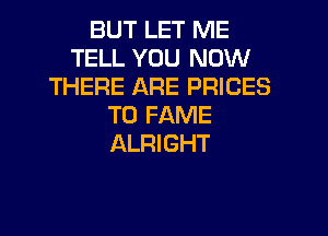 BUT LET ME
TELL YOU NOW
THERE ARE PRICES
T0 FAME
ALRIGHT