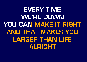 EVERY TIME
WERE DOWN
YOU CAN MAKE IT RIGHT
AND THAT MAKES YOU
LARGER THAN LIFE
ALRIGHT