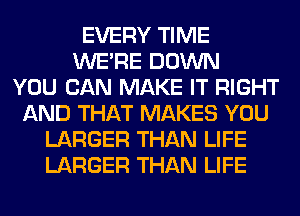 EVERY TIME
WERE DOWN
YOU CAN MAKE IT RIGHT
AND THAT MAKES YOU
LARGER THAN LIFE
LARGER THAN LIFE