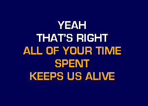 YEAH
THAT'S RIGHT
ALL OF YOUR TIME

SPENT
KEEPS US ALIVE