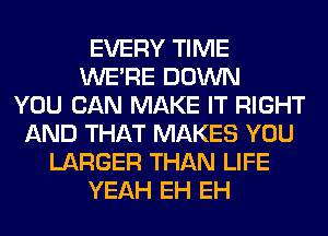 EVERY TIME
WERE DOWN
YOU CAN MAKE IT RIGHT
AND THAT MAKES YOU
LARGER THAN LIFE
YEAH EH EH