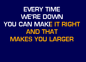 EVERY TIME
WERE DOWN
YOU CAN MAKE IT RIGHT
AND THAT
MAKES YOU LARGER