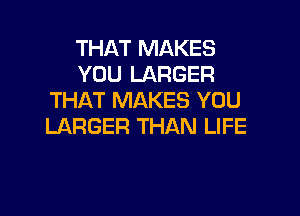 THAT MAKES
YOU LARGER
THAT MAKES YOU

LARGER THAN LIFE