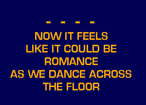 NOW IT FEELS
LIKE IT COULD BE
ROMANCE
AS WE DANCE ACROSS
THE FLOOR