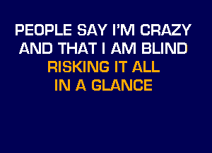 PEOPLE SAY I'M CRAZY
AND THAT I AM BLIND
RISKING IT ALL
IN A GLANCE