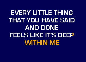 EVERY LITTLE THING
THAT YOU HAVE SAID
AND DONE
FEELS LIKE IT'S DEEP
WTHIN ME