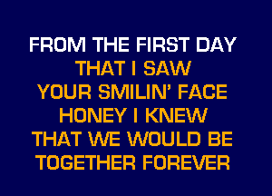 FROM THE FIRST DAY
THAT I SAW
YOUR SMILIN' FACE
HONEY I KNEW
THAT WE WOULD BE
TOGETHER FOREVER