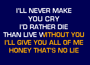 I'LL NEVER MAKE

YOU CRY
I'D RATHER DIE
THAN LIVE WITHOUT YOU
PLL GIVE YOU ALL OF ME
HONEY THATS N0 LIE