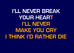 I'LL NEVER BREAK
YOUR HEART
I'LL NEVER
MAKE YOU CRY
I THINK I'D RATHER DIE