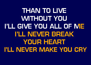 THAN TO LIVE
WITHOUT YOU
I'LL GIVE YOU ALL OF ME
I'LL NEVER BREAK

YOUR HEART
I'LL NEVER MAKE YOU CRY