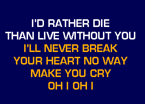 I'D RATHER DIE
THAN LIVE WITHOUT YOU
I'LL NEVER BREAK
YOUR HEART NO WAY
MAKE YOU CRY
OH I OH I