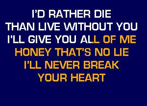 I'D RATHER DIE
THAN LIVE WITHOUT YOU
I'LL GIVE YOU ALL OF ME

HONEY THAT'S N0 LIE
I'LL NEVER BREAK
YOUR HEART