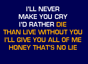 I'LL NEVER
MAKE YOU CRY
I'D RATHER DIE
THAN LIVE WITHOUT YOU
I'LL GIVE YOU ALL OF ME
HONEY THAT'S N0 LIE