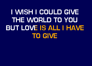 I INISH I COULD GIVE
THE WORLD TO YOU
BUT LOVE IS ALL I HAVE
TO GIVE