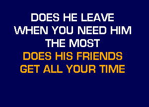 DOES HE LEAVE
WHEN YOU NEED HIM
THE MOST
DOES HIS FRIENDS
GET ALL YOUR TIME