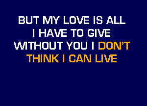 BUT MY LOVE IS ALL
I HAVE TO GIVE
INITHOUT YOU I DON'T
THINK I CAN LIVE