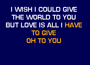 I INISH I COULD GIVE
THE WORLD TO YOU
BUT LOVE IS ALL I HAVE
TO GIVE
0H TO YOU