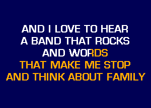 AND I LOVE TO HEAR
A BAND THAT ROCKS
AND WORDS
THAT MAKE ME STOP
AND THINK ABOUT FAMILY