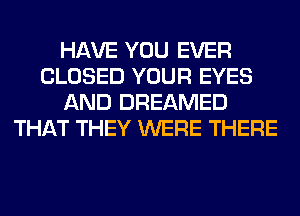 HAVE YOU EVER
CLOSED YOUR EYES
AND DREAMED
THAT THEY WERE THERE
